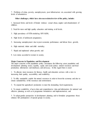 7. Problems of crime, poverty, unemployment, poor infrastructure etc, associated with growing
levels of urbanization.
Other challenges, which have also necessitatedreview of the policy, include:
1. Increased forms and levels of female violence: sexual abuse, neglect and abandonment of
children;
2. Need for more and high quality education and training at all levels;
3. High prevalence of STDs including HIV/AIDS;
4. High levels of adolescent pregnancies;
5. Increasing unemployment due to poor economic performance and labour force growth;
6. High maternal, infant and child mortality;
7. Rapid and unplanned urban growth; and
8. Low status accorded to women in society.
Major Concerns in Population and Development
The major concerns of the population policy encompass the following areas; population and
development planning issues; equality, equity and social justice; natural resources and food
production; information and databases; and advocacy. In this regard there is need:
1. To allocate more resources for literacy, health and education services with a view to
increasing their quality, accessibility and availability.
2. To fully sustainable exploit the natural resources in order to boost the economy and also to
ensure sustainability of the resources and environment;
3. To expand the agricultural production to meet the demanding food requirements;
4. To ensure availability of up to date and comprehensive data and information for national and
effective planning as well as or programme formulation and implementation; and
5. To adopt gender perspective in development planning and to formulate programmes those
enhance full participation of special groups in society.
 