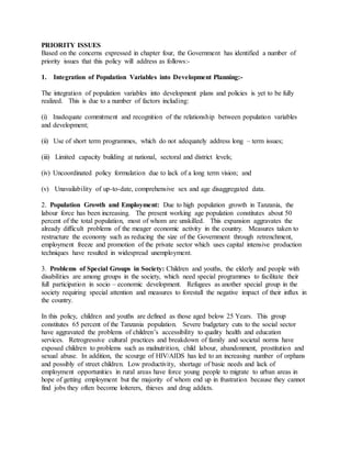 PRIORITY ISSUES
Based on the concerns expressed in chapter four, the Government has identified a number of
priority issues that this policy will address as follows:-
1. Integration of Population Variables into Development Planning:-
The integration of population variables into development plans and policies is yet to be fully
realized. This is due to a number of factors including:
(i) Inadequate commitment and recognition of the relationship between population variables
and development;
(ii) Use of short term programmes, which do not adequately address long – term issues;
(iii) Limited capacity building at national, sectoral and district levels;
(iv) Uncoordinated policy formulation due to lack of a long term vision; and
(v) Unavailability of up-to-date, comprehensive sex and age disaggregated data.
2. Population Growth and Employment: Due to high population growth in Tanzania, the
labour force has been increasing. The present working age population constitutes about 50
percent of the total population, most of whom are unskilled. This expansion aggravates the
already difficult problems of the meager economic activity in the country. Measures taken to
restructure the economy such as reducing the size of the Government through retrenchment,
employment freeze and promotion of the private sector which uses capital intensive production
techniques have resulted in widespread unemployment.
3. Problems of Special Groups in Society: Children and youths, the elderly and people with
disabilities are among groups in the society, which need special programmes to facilitate their
full participation in socio – economic development. Refugees as another special group in the
society requiring special attention and measures to forestall the negative impact of their influx in
the country.
In this policy, children and youths are defined as those aged below 25 Years. This group
constitutes 65 percent of the Tanzania population. Severe budgetary cuts to the social sector
have aggravated the problems of children’s accessibility to quality health and education
services. Retrogressive cultural practices and breakdown of family and societal norms have
exposed children to problems such as malnutrition, child labour, abandonment, prostitution and
sexual abuse. In addition, the scourge of HIV/AIDS has led to an increasing number of orphans
and possibly of street children. Low productivity, shortage of basic needs and lack of
employment opportunities in rural areas have force young people to migrate to urban areas in
hope of getting employment but the majority of whom end up in frustration because they cannot
find jobs they often become loiterers, thieves and drug addicts.
 