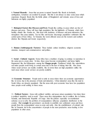 6. Natural Hazards: Areas that are prone to natural hazards like floods in lowlands,
earthquakes, tornadoes are avoided by people. But this is not always so since some areas which
experience frequent floods like the fertile plains of Bangladesh and volcanic areas of Java and
Indonesia are highly populated.
7. Biological Factors like Diseases and Pests: People like settling in areas which are free of
diseases and pests. These will have high population like the highlands of Tanzania which have
healthy climate like Arusha etc. But areas with incidence of diseases and pests infestation like
mosquitoes that cause malaria, Tse-tse flies and locusts discourage population settlement like the
central parts of East Africa. In Tanzania the worst affected areas are the western and southern
districts like Mpanda and Liwale respectively.
8. Human (Anthropogenic Factors): These include culture (tradition, religion) economic
structure, transport and communication and politics.
9. Social – Cultural Aspects: Some tribes have a tradition of going to continue to reproduce in
the same area to create clans. In time, these areas become overpopulated and hence highly
fragmented like the Kilimanjaro among the Chagga people. Traditional beliefs like superstitions
can make people avoid living in certain areas due to the fear of risking their life. Also areas
where social services are readily available, like in towns there are high population unlike the
rural areas where social services are poorly available.
10. Economic Structure: People tend to settle in areas where there are economic opportunities
like in towns due to the presence of trade and industries. Urban industrial areas like the rand in
South Africa are densely populated. But the areas with poor economic base have low population
since people avoid settling in those areas.
11. Political Factors: Areas with political stability and peace attract population but where there
is political instability tend to avoid. These areas face depopulation due to conflicts like in Sudan,
Somalia, and Democratic Republic of Congo. Also the policies especially on resettlement
schemes so as to solve the problem of overpopulation influence population distribution in the
country. For example the government can decide to establish new settlement areas and force
people from the overpopulated areas to come and settle. Also the establishment of colonial rule
like in Tanzania led to the concentration of people in the most productive areas leading to low
population in other areas.
 