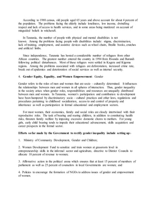 According to 1988 census, old people aged 65 years and above account for about 4 percent of
the population. The problems facing the elderly include loneliness, low income, dwindling
respect and lack of access to health services, and in some areas being murdered on account of
misguided beliefs in witchcraft.
In Tanzania, the number of people with physical and mental disabilities is not
known. Among the problems facing people with disabilities include: stigma, discrimination,
lack of training, employment, and assistive devices such as wheel chairs, Braille books, crutches
and artificial limbs.
Since independence, Tanzania has hosted a considerable number of refugees from other
African countries. The greatest number entered the country in 1994 from Rwanda and Burundi
following political disturbances. Most of these refugees were settled in Kagera and Kigoma
regions. Among the problems associated with refugees are deforestation, increased crime rate,
break out of epidemics and deterioration of social services as well as internal security.
4. Gender Equity, Equality, and Women Empowerment: Gender
Gender refers to the roles of men and women that are socio – culturally determined. It influences
the relationships between men and women in all spheres of interaction. Thus, gender inequality
in the society arises when gender roles, responsibilities and resources are unequally distributed
between men and women. In Tanzania, women’s participation and contribution to development
have been hampered by discriminatory socio – cultural practices and other laws, regulations and
procedures pertaining to childhood socialization, access to and control of property and
inheritance as well as participation in formal educational and employment sectors.
For most women, their economics, family and social roles are closely intertwined with their
reproductive roles. The task of bearing and rearing children, in addition to constituting health
risks, threaten family welfare by imposing excessive domestic chores to mothers. For young
girls, early child bearing tends to impede their educational advancement, skills acquisition and
career prospects in the formal sector.
Efforts so far made by the Government to rectify gender inequality include setting up:-
1. Ministry of Community Development, Gender and Children;
2. Women Development Fund to sensitize and train women at grassroots level in
entrepreneurship skills in the informal sector and agriculture, directive to District Councils to
allocate 10 percent of revenue to women;
3. Affirmative action in the political arena which ensures that at least 15 percent of members of
parliament as well as 25 percent of counselors in local Governments are women; and
4. Policies to encourage the formation of NGOs to address issues of gender and empowerment
of women.
 
