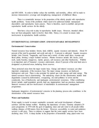 and HIV/AIDS. In order to further reduce the morbidity and mortality, efforts will be made to
increase immunization coverage and strengthening management of childhood illness.
There is a remarkable increase in the proportion of the elderly people with reproductive
health problems. Some of the problems which need to be addressed include menopausal
discomforts and reproductive track cancers. There is therefore, need to establish and provide
reproductive health services for the elderly.
Men have a key role to play in reproductive health issues. However, intended efforts
have not been adequately made to involve them fully. Hence, it is crucial to ensure male
involvement in reproductive health activities.
ENVIRONMENTAL CONSERVATION AND SUSTAINABLE DEVELOPMENT
Environmental Conservation
Natural resources base includes forests, land, wildlife, aquatic resources and minerals. About 50
percent of the total by grassland and scrub and only 6 – 8 percent is cultivated. Aquatic resources
include Lake Victoria, Tanganyika and Nyasa and a variety of other small lakes, swamps and
flood plains, forming a major wetland resource. Marine resources include fish stocks, coral
reefs, sandy beaches, mangroves, marine grasses, salt resources and other biodiversity. Wildlife
is an important part of Tanzania’s resource endowment; about 25 percent of the total land area is
designated as protected areas, including forest reserves.
These protected areas form the major tourist base. Energy and mineral resources are other
important components of the resources base. The major energy resources are fuelwood,
hydropower and coal. There is also potential for natural gas, solar energy and wind energy. This
natural resources base is deteriorating. The underlying causes for this deterioration include land
degradation (caused by deforestation, overgrazing, etc) and pollution in towns and the
countryside, loss of biodiversity and inadequate environmental awareness. Other contributing
factors include rapid population growth, land use, inappropriate land use practices, inadequate
financial resources and low involvement of stakeholders in environmental management
programmes.
Inadequate integration of environmental concerns in the planning process also contributes to the
deterioration of the natural resources base.
Water and Sanitation
Water supply is crucial to ensure sustainable economic and social development of human
activities and thus human welfare. Realizing the importance of water, Tanzania adopted a 20
years programme in 1970 with the goal of supplying clean and safe water to all people within
walking distance of 400 meters from the homes. However, accessibility to water and sanitation
services is still poor. There is evidence to suggest that the water supply services have been
declining since 1978. A sharp decline in the proportion of households using piped water was
 