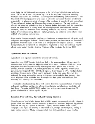 noted during the 1978/88 decade as compared to the 1967/78 period in both rural and urban
areas. This decline is often compensated by a rise in the proportion using wells, especially
traditional ones outside the compound. According to the 1996 Ministry of Water report, 48 and
80 percent of the rural population have access to safe water and sanitary facilities (pit latrines),
respectively. In urban areas, about 69 percent of the population is served with safe water, about
75 percent have pit latrines and 10 percent have sewage connections. The main problems
affecting the water and sanitation services in Tanzania include inadequate funds for construction
of new and maintenance of existing water and sewerage systems, and destruction of water
catchment, areas; and inadequate water harvesting techniques and facilities. Other factors
include low awareness among decision – makers, planners, and sanitation; socio-cultural values
and lack of appropriate working tools.
Overcrowding in urban areas also contributes to inadequate access to clean and safe water supply
and proper waste disposal facilities. To tackle these problems, the Government has formulated a
programme to ensure access to safe water to all and proper waste disposal facilities. To tackle
these problems, the Government has formulated a programme to ensure access to safe water to
all and proper sanitary facilities to about 95 percent of the population by the year 2002.
Agricultural, Food and Nutrition
Agricultural is an important sector to the economy of Tanzania.
According to the 1997 Tanzania Agricultural Policy, the sector contributes 60 percent of the
export earnings and accounts for 84 percent of the labour force. Performance indicators show
that growth rates have been fluctuating over the years with a general trend of decline. For
example, between 1965 and 1970, annual growth rate was about 4.5 percent, decline to 0.6
percent during the period 1981 – 1985 but it improved to 3.9 percent in 1996. Food production
constitutes the main source of food security particularly in the rural areas. However, it is
estimated that about seven million people in the country are chronically food insecure. Also,
about 40 percent of the population lives in drought and flood prone areas and hence face
transitory food insecurity and malnutrition.
Malnutrition has been closely linked with various disabilities such as reduction of physical
and mental capabilities and therefore affects the productivity and educational capabilities of
individuals. According to 1996 TDHS, malnutrition is the primary cause in more than 50
percent of all deaths of children aged 1 – 4 years.
Education, Data Collection, Research, and Training Education;-
Natural resources base includes forests, land, wildlife, aquatic resources and minerals. About 50
percent of the total land of Tanzania is covered by forests and woodland, 40 percent by grassland
and scrub and only 6 – 8 percent is cultivated. Aquatic resources include Lake Victoria,
Tanganyika and Nyasa and a variety of other small lakes, swamps and flood plains, forming a
major wetland resource. Marine resources include fish stocks, coral reefs, sandy beaches,
 