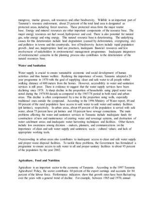 mangrove, marine grasses, salt resources and other biodiversity. Wildlife is an important part of
Tanzania’s resource endowment; about 25 percent of the total land area is designated as
protected areas, including forest reserves. These protected areas form the major tourist
base. Energy and mineral resources are other important components of the resource base. The
major energy resources are fuel wood, hydropower and coal. There is also potential for natural
gas, solar energy and wing energy. This natural resource base is deteriorating. The underlying
causes for this deterioration include land degradation (caused by deforestation, overgrazing, etc)
and pollution in towns and the countryside, loss of biodiversity factors include rapid population
growth , land use, inappropriate land use practices, inadequate financial resources and low
involvement of stakeholders in environmental management programmes. Inadequate integration
of environmental concerns in the planning process also contributes to the deterioration of the
natural resources base.
Water and Sanitation
Water supply is crucial to ensure sustainable economic and social development of human
activities and thus human welfare. Realizing the importance of water, Tanzania adopted a 20
year programme in 1970 with the goal of supplying clean and safe water to all people within
walking distance of 400 meters from the homes. However, accessibility to water and sanitation
services is still poor. There is evidence to suggest that the water supply services have been
declining since 1978. A sharp decline in the proportion of households using piped water was
noted during the 1978/88 decade as compared to the 1967/78 period in both rural and urban
areas. This decline is often compensated by a rise in the proportion using wells, especially
traditional ones outside the compound. According to the 1996 Ministry of Water report, 48 and
80 percent of the rural population have access to safe water to safe water and sanitary facilities
(pit latrines), respectively. In urban areas, about 69 percent of the population is served with safe
water, about 75 percent have pit latrines and 10 percent have sewage connections. The main
problems affecting the water and sanitation services in Tanzania include inadequate funds for
construction of new and maintenance of existing water and sewerage systems, and destruction of
water catchment areas; and inadequate water harvesting techniques and facilities. Other factors
include low awareness among decision – makers, planners, and communications on the
importance of clean and safe water supply and sanitation; socio – cultural values; and lack of
appropriate working tools.
Overcrowding in urban areas also contributes to inadequate access to clean and safe water supply
and proper waste disposal facilities. To tackle these problems, the Government has formulated a
programme to ensure access to safe water to all and proper sanitary facilities to about 95 percent
of the population by the year 2002.
Agriculture, Food and Nutrition
Agriculture is an important sector to the economy of Tanzania. According to the 1997 Tanzania
Agricultural Policy, the sector contributes 60 percent of the export earnings and accounts for 84
percent of the labour force. Performance indicators show that growth rates have been fluctuating
over the years with a general trend of decline. For example, between 1965 and 1970, annual
 