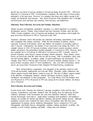 growth rate was about 4.5 percent, declined to 0.6 percent during the period 1981 – 1985 but it
improved to 3.9 percent in 1996. Food production constitutes the main source of food security
particularly in the rural areas. However, it is estimated that about seven million people in the
country are chronically food insecure. Also, about 40 percent of the population lives in drought
and food prone areas and hence face transitory food insecurity and malnutrition.
Education, Data Collection, Research, and Training Education;-
Human resources development, particularly education, is a critical ingredient in a country’s
development process. Primary school dropout rates have increased overtime since the early
1980s. Current completion rate is 67 percent and enrolment rate for primary school pupils has
gone down from 90 percent in 1982 to 74 percent in mid 1994.
Tanzania’s education system still provides few education and training opportunities to the youths
after completing their primary education. While the total enrolment in primary schools
represents 78 percent of all primary school age children, the transition to secondary school is
only 17 percent. Unfortunately, the situation is now worse that it was during the 1960’s. For
example whereas in 1963, 29.2 percent of primary school leavers entered secondary schools
(public and private), this proportional declined gradually to 3.4 percent in 1984. However, there
was a gradual rise to 10.5 percent in 1988 and to 14.6 percent in 1995. Currently, about 83
percent of primary school leavers entered secondary schools education. These primary school
leavers are forced into adult life when they are still too young. Girls in particularly marry early
and start bearing children. In addition, quality of school performance has deteriorated. For
example, from 1993 to 1996 less than 25 percent of Form IV students obtained division I – III
passes in their secondary school ‘O’ level examinations. Also, over half of all primary school
leavers got scores below 20 percent in their Standard VII School leaving examinations.
Basic and post literacy programmes were integrated in the education system in early
1970s and successfully implemented up to the mid 1980s. Thereafter, public enthusiasm and
official support towards adult literacy started to wane off. This lack of official support resulted
in the allocation of inadequate financial, material and human resources, leading to low
enrollments and attendance in these programmes. As a result literacy level has declined from
over 90 percent in 1979 to 68 percent in 1997 and, among the low income families; the literacy
rate is 59 percent.
Data Collection, Research, and Training
In most recent years, Tanzania has witnessed a growing recognition of the need for more
accurate, comprehensive and timely statistical data. The driving force for improving the data
collection operations of the Government has come from individual ministries which have
become increasingly aware that in – depth studies containing both quantitative and qualitative
analyses are essential for rational and effective planning and decision making process. Although
population censuses have remained the major sources of population data, they have been
supplemented by national surveys including Demographic Survey conducted in 1973, and
Demographic and Health Surveys, demographic estimates relating specifically to fertility and
mortality as well as family planning and health – related data were obtained.
 