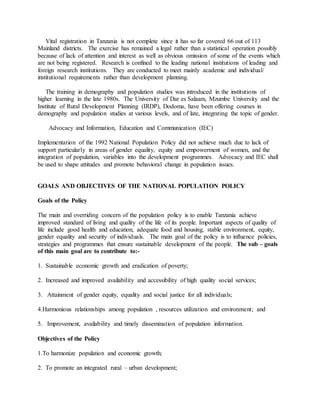 Vital registration in Tanzania is not complete since it has so far covered 66 out of 113
Mainland districts. The exercise has remained a legal rather than a statistical operation possibly
because of lack of attention and interest as well as obvious omission of some of the events which
are not being registered. Research is confined to the leading national institutions of leading and
foreign research institutions. They are conducted to meet mainly academic and individual/
institutional requirements rather than development planning.
The training in demography and population studies was introduced in the institutions of
higher learning in the late 1980s. The University of Dar es Salaam, Mzumbe University and the
Institute of Rural Development Planning (IRDP), Dodoma, have been offering courses in
demography and population studies at various levels, and of late, integrating the topic of gender.
Advocacy and Information, Education and Communication (IEC)
Implementation of the 1992 National Population Policy did not achieve much due to lack of
support particularly in areas of gender equality, equity and empowerment of women, and the
integration of population, variables into the development programmes. Advocacy and IEC shall
be used to shape attitudes and promote behavioral change in population issues.
GOALS AND OBJECTIVES OF THE NATIONAL POPULATION POLICY
Goals of the Policy
The main and overriding concern of the population policy is to enable Tanzania achieve
improved standard of living and quality of the life of its people. Important aspects of quality of
life include good health and education, adequate food and housing, stable environment, equity,
gender equality and security of individuals. The main goal of the policy is to influence policies,
strategies and programmes that ensure sustainable development of the people. The sub – goals
of this main goal are to contribute to:-
1. Sustainable economic growth and eradication of poverty;
2. Increased and improved availability and accessibility of high quality social services;
3. Attainment of gender equity, equality and social justice for all individuals;
4.Harmonious relationships among population , resources utilization and environment; and
5. Improvement, availability and timely dissemination of population information.
Objectives of the Policy
1.To harmonize population and economic growth;
2. To promote an integrated rural – urban development;
 