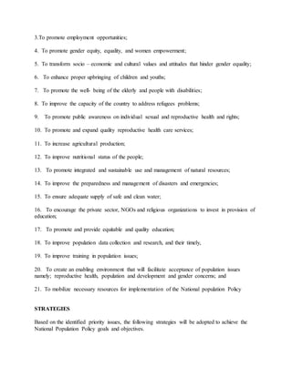 3.To promote employment opportunities;
4. To promote gender equity, equality, and women empowerment;
5. To transform socio – economic and cultural values and attitudes that hinder gender equality;
6. To enhance proper upbringing of children and youths;
7. To promote the well- being of the elderly and people with disabilities;
8. To improve the capacity of the country to address refugees problems;
9. To promote public awareness on individual sexual and reproductive health and rights;
10. To promote and expand quality reproductive health care services;
11. To increase agricultural production;
12. To improve nutritional status of the people;
13. To promote integrated and sustainable use and management of natural resources;
14. To improve the preparedness and management of disasters and emergencies;
15. To ensure adequate supply of safe and clean water;
16. To encourage the private sector, NGOs and religious organizations to invest in provision of
education;
17. To promote and provide equitable and quality education;
18. To improve population data collection and research, and their timely,
19. To improve training in population issues;
20. To create an enabling environment that will facilitate acceptance of population issues
namely; reproductive health, population and development and gender concerns; and
21. To mobilize necessary resources for implementation of the National population Policy
STRATEGIES
Based on the identified priority issues, the following strategies will be adopted to achieve the
National Population Policy goals and objectives.
 