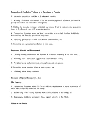 Integration of Population Variable in to Development Planning
1. Integrating population variables in development planning;
2. Creating awareness to the masses of the link between population, resources, environment,
poverty eradication and sustainable development;
3. Building the capacity of planners at district and national levels in mainstreaming population
issues in development plans with gender perspective;
4. Encouraging the private sector and local communities to be actively involved in initiating,
implementing and financing population programmes;
5. Improving productivity of small scale farmers and industries; and
6. Promoting non- agricultural production in rural areas.
Population Growth and Employment
1. Creating enabling environment for investors in all sectors, especially in the rural areas,
2. Promoting self – employment opportunities in the informal sector;
3. Providing labour market information to employers and job seekers;
4. Promoting labour intensive industrial development; and
5. Promoting viable family formation
Problems of Special Groups in Social:-
The Elderly:-
1. Encouraging the private sector, NGOs and religious organizations to invest in provision of
social service especially health for the elderly;
2. Establishing social security measures that address problems of the elderly; and
3. Encouraging traditional community based support networks to the elderly.
Children and Youths
 
