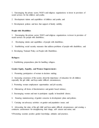 1. Encouraging the private sector, NGO’s and religious organizations to invest in provision of
social services for the children and youths;
2. Development talents and capabilities of children and youths; and
3. Development policies and laws that support of family stability.
People with Disabilities
1. Encouraging the private sector, NGO’s and religious organizations to invest in provision of
social services for people with disabilities;
2. Developing talents and capabilities of people with disabilities;
3. Establishing social security measures that address problems of people with disabilities; and
4. Developing National Policy on People with Disabilities.
Refugees
1. Establishing preparedness plan for handling refugees.
Gender Equity, Equality, and Women Empowerment:-
1. Promoting participation of women in decision making;
2. Increasing awareness of the society about the importance of education for all children
especially the girl child, and boys under difficult circumstances;
3. Promoting women employment opportunities and job security;
4. Eliminating all forms of discrimination and gender based violence;
5. Encouraging women and men to participate equally in household chores;
6. Ensuring mainstreaming of gender concerns in development plans and policies;
7. Carrying out advocacy activities on gender and population issues; and
8. Advocating the value of the girl child and boys under difficult circumstances and creating a
conducive environment for strengthening their image, self- esteem and status; and
9.Promoting societies positive gender knowledge, attitudes and practices.
 
