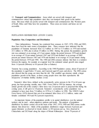 12. Transport and Communication: Areas which are served with transport and
communication attract high population since they can transport their goods to the market
areas. But areas which are poorly served with transport and communication like Western parts
of South Africa and China have low population. These areas are remote and hence are not
accessible.
POPULATION DISTRIBUTION (STUDY CASES)
Population Size, Composition and Distribution
Since independence, Tanzania has conducted four censuses in 1967, 1978, 1988, and 2002;
these have been the main source of population data. These censuses have indicated that the
population of Tanzania increased from 12.3 million in 1967 to 17.5 million in 1978 and reached
23.1 million in 1988, also to about 35 million in 2002. During this period, the population growth
rate was estimated at an average of 3.2 per annum during the period between 1978 and declined
to an average of 2.8 per annum between 1967 and 1978 and declined to an average of 2002
percent per annum between 1967 and 1978 and declined to an average of 2.8 per annum during
the period between 1978 and 1988. The 1988 and 2002 censuses indicate that there is a variation
between the regions, for example at a regional level the estimated annual growth rates ranged
from 1.4 percent (Mtwara) to 4.8 percent (Dar es Salaam.)
Tanzania has a young population. According to the 1988 Population census, about 47 percent of
the population is aged below 15 years, and 4 percent aged 65 years and above. The 2002 census
also showed that the young are more than the old. This youthful age structure entails a larger
population growth in the future, as these young people move into their reproductive life
irrespective of whether fertility declines or not.
Tanzania’s labor force, defined as the economically active persons in the 15 to 64 years age
group, has been growing steadily since 1960. From 1960 to 1993 for instance, the average
annual growth rate of the country’s labor force was 2.8 percent and it is projected that during the
coming years, it will grow to 3.0 percent. Tanzania’s economically active population was
estimated to have risen from 7.8 million in 1978 to 11.3 million in 1990. The 1990/91 Labor
Force Survey (LFS) showed that out of an estimated labor force of 11.3 million, males and
females constituted 49.8 and 50.2 percent respectively.
An important feature of the population profile is its spatial distribution over the national
territory and its rural – urban migration patterns and trends. The analysis of population
distribution by district carried out on the basis of the 1967, 1978, 1988 and 2002 census results
indicate that about two – thirds of the population distribution ranges between 4 persons per
square kilometer as observed in Liwale district to 383 persons per sq. Km. observed in
Chakechake and 282 found along the slopes of Mount Kilimanjaro. About 79 percent of
 