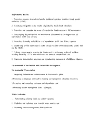 Reproductive Health
1. Promoting measures to eradicate harmful traditional practices including female genital
mutilation (FGM);
2. Sensitizing the public on the benefits of productive health to all individuals;
3. Promoting and expanding the scope of reproductive health advocacy, IEC programmes;
4. Encouraging the participation and involvement of communities in the provision of
reproductive health care services;
5. Improving the quality and efficiency of reproductive health care delivery system;
6. Establishing specific reproductive health services to cater for the adolescents, youths, men
and the elderly;
7. Offering comprehensive reproductive health services addressing neglected problems
including infertility, STDs, post- natal care, and abortion complications; and
8. Improving immunization coverage and strengthening management of childhood illnesses.
Environmental Conservation and Sustainable Development
Environmental Conservation
1. Integrating environmental considerations in developments plans;
2.Promoting an integrated approach to planning and management of natural resources;
3.Preventing and controlling environmental degradation; and
4.Promoting disaster management skills / techniques.
Water Sanitation
1. Rehabilitating existing water and sanitary systems;
2. Exploring and exploiting new potential water sources; and
3. Promoting disaster management skills/techniques.
 
