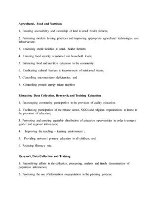 Agricultural, Food and Nutrition
1. Ensuring accessibility and ownership of land to small holder farmers;
2. Promoting modern farming practices and improving appropriate agricultural technologies and
infrastructure;
3. Extending credit facilities to small- holder farmers;
4. Ensuring food security at national and household levels;
5. Enhancing food and nutrition education to the community;
6. Eradicating cultural barriers to improvement of nutritional status;
7. Controlling micronutrients deficiencies; and
8. Controlling protein energy micro nutrition
Education, Data Collection, Research, and Training Education
1. Encouraging community participation in the provision of quality education;
2. Facilitating participation of the private sector, NGOs and religious organizations to invest in
the provision of education;
3. Promoting and ensuring equitable distribution of education opportunities in order to correct
gender and regional imbalances;
4. Improving the teaching – learning environment ;
5. Providing universal primary education to all children; and
6. Reducing illiteracy rate.
Research, Data Collection and Training
1. Intensifying efforts in the collection, processing, analysis and timely dissemination of
population information;
2. Promoting the use of information on population in the planning process;
 