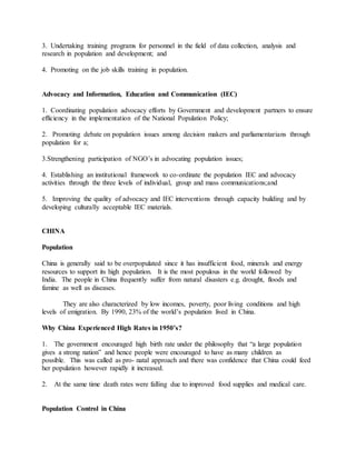 3. Undertaking training programs for personnel in the field of data collection, analysis and
research in population and development; and
4. Promoting on the job skills training in population.
Advocacy and Information, Education and Communication (IEC)
1. Coordinating population advocacy efforts by Government and development partners to ensure
efficiency in the implementation of the National Population Policy;
2. Promoting debate on population issues among decision makers and parliamentarians through
population for a;
3.Strengthening participation of NGO’s in advocating population issues;
4. Establishing an institutional framework to co-ordinate the population IEC and advocacy
activities through the three levels of individual, group and mass communications;and
5. Improving the quality of advocacy and IEC interventions through capacity building and by
developing culturally acceptable IEC materials.
CHINA
Population
China is generally said to be overpopulated since it has insufficient food, minerals and energy
resources to support its high population. It is the most populous in the world followed by
India. The people in China frequently suffer from natural disasters e.g. drought, floods and
famine as well as diseases.
They are also characterized by low incomes, poverty, poor living conditions and high
levels of emigration. By 1990, 23% of the world’s population lived in China.
Why China Experienced High Rates in 1950’s?
1. The government encouraged high birth rate under the philosophy that “a large population
gives a strong nation” and hence people were encouraged to have as many children as
possible. This was called as pro- natal approach and there was confidence that China could feed
her population however rapidly it increased.
2. At the same time death rates were falling due to improved food supplies and medical care.
Population Control in China
 