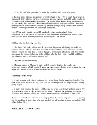1. During the 1960’s the population increased by 55 million after every three years.
2. The rate family planning programmes were introduced in the 1970s in which the government
encouraged family planning services, which could promote maternal and child health benefits as
well as economic and ecological advantages. The slogan ‘Later, longer, fewer was introduced
and this implied later marriage, a longer interval between births and fewer children. The family
planning services were community based. By 1975 the average family size had fallen to three
children. But the government still considered it as too big.
3.In 1979 the anti – natalist – one child- per family policy was introduced by the
government. With this policy the government hoped to reduce natural increase to zero by the
year 2000 and hence avoid the population growth beyond 1200 million.
Fulfilling that the following was done:-
1. The single child policy offered specific incentives for parents only having one child and
penalties for those who had more than one child. Glory Certificates were introduced and these
entitled a couple and their child to various financial, employment, educational and other benefits
in exchange for promise to have no further children after the first – born . (A child could have
free education, priority to housing, pension etc.)
2. Abortion become compulsory
3. Marriage was set to 22 years for males and 20 years for females, the couples were
pressurized to accept official promoted norms and more over application could be made for some
people who wanted to marry or seek permission for having a child.
Constraints to the Policy:-
1. In rural areas the policy faced resistance since some feared that by accepting the policy there
could reach a time when the society could have too many dependent old people and too working
young people.
2. In many rural localities the single – child policy has never been strongly enforced and in 1987
the government began to relax in enforcing the policy. Following the resistance, the people in
rural areas were allowed to have two children but urban dwellers to maintain a single child.
However, despite all these attempts to reduce population the number of people has been growing
and the population is higher than what was intended and will continue growing up to above 1500
million before 2025.
POPULATION CONTROL IN UK
 