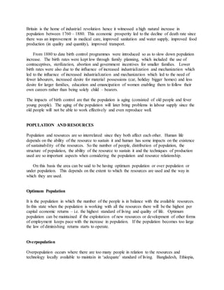 Britain is the home of industrial revolution hence it witnessed a high natural increase in
population between 1760 – 1880. This economic prosperity led to the decline of death rate since
there was an improvement in medical care, improved sanitation and water supply, improved food
production (in quality and quantity), improved transport.
From 1880 to date birth control programmes were introduced so as to slow down population
increase. The birth rates were kept low through family planning, which included the use of
contraceptives, sterilization, abortion and government incentives for smaller families. Lower
birth rates were also due to the influence of increased industrialization and mechanization which
led to the influence of increased industrialization and mechanization which led to the need of
fewer labourers, increased desire for material possessions (car, holiday bigger homes) and less
desire for larger families, education and emancipation of women enabling them to follow their
own careers rather than being solely child – bearers.
The impacts of birth control are that the population is aging (consisted of old people and fever
young people). The aging of the population will later bring problems in labour supply since the
old people will not be able to work effectively and even reproduce well.
POPULATION AND RESOURCES
Population and resources are so interrelated since they both affect each other. Human life
depends on the ability of the resource to sustain it and human has some impacts on the existence
of sustainability of the resources. So the number of people, distribution of population, the
structure of population, the ability of the resource to sustain it and the techniques of production
used are so important aspects when considering the population and resource relationship.
On this basis the area can be said to be having optimum population or over population or
under population. This depends on the extent to which the resources are used and the way in
which they are used.
Optimum Population
It is the population in which the number of the people is in balance with the available resources.
In this state when the population is working with all the resources there will be the highest per
capital economic returns – i.e. the highest standard of living and quality of life. Optimum
population can be maintained if the exploitation of new resources or development of other forms
of employment keeps pace with the increase in population. If the population becomes too large
the law of diminishing returns starts to operate.
Overpopulation
Overpopulation occurs where there are too many people in relation to the resources and
technology locally available to maintain in ‘adequate’ standard of living. Bangladesh, Ethiopia,
 