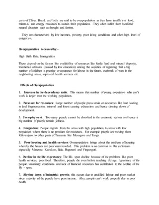 parts of China, Brazil, and India are said to be overpopulation as they have insufficient food,
minerals, and energy resources to sustain their population. They often suffer from localized
natural disasters such as drought and famine.
They are characterized by low incomes, poverty, poor living conditions and often-high level of
emigration.
Overpopulation is caused by:-
High Birth Rate, Immigration
These depend on the factors like availability of resources like fertile land and mineral deposits,
traditional attitudes (caused by low education) among the societies of regarding that a big
number of children is prestige or assurance for labour in the future, outbreak of wars in the
neighboring areas, improved health services etc.
Effects of Overpopulation
1. Increase in the dependency ratio: This means that number of young population who can’t
work is larger than the working population.
2. Pressure for resources: Large number of people press strain on resources like land leading
to land fragmentation, mineral and forest causing exhaustion and hence slowing down of
development.
3. Unemployment: Too many people cannot be absorbed in the economic sectors and hence a
big number of people remain jobless.
4. Emigration: People migrate from the areas with high population to areas with low
population where there is no pressure for resources. For example people are moving from
Kilimanjaro to other parts of Tanzania like Morogoro and Tanga.
5. Poor housing and health services: Overpopulation brings about the problem of housing
whereby the houses are poor overcrowded. This problem is so common in Dar es Salaam
especially Manzese, Kariakoo, Ilala, Buguruni and Vingunguti.
6. Decline in the life expectancy: The life- span decline because of the problems like poor
health services, poor food. Therefore, people die even before reaching old age. Ignorance of the
people, unsanitary conditions and lack of financial resources has contributed to the decline of the
life – span.
7. Slowing down of industrial growth; this occurs due to unskilled labour and poor market
since majority of the people have poor income. Also, people can’t work properly due to poor
health.
 