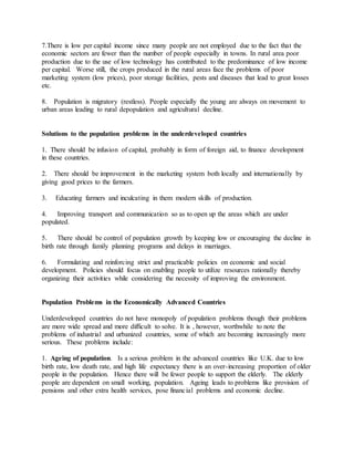 7.There is low per capital income since many people are not employed due to the fact that the
economic sectors are fewer than the number of people especially in towns. In rural area poor
production due to the use of low technology has contributed to the predominance of low income
per capital. Worse still, the crops produced in the rural areas face the problems of poor
marketing system (low prices), poor storage facilities, pests and diseases that lead to great losses
etc.
8. Population is migratory (restless). People especially the young are always on movement to
urban areas leading to rural depopulation and agricultural decline.
Solutions to the population problems in the underdeveloped countries
1. There should be infusion of capital, probably in form of foreign aid, to finance development
in these countries.
2. There should be improvement in the marketing system both locally and internationally by
giving good prices to the farmers.
3. Educating farmers and inculcating in them modern skills of production.
4. Improving transport and communication so as to open up the areas which are under
populated.
5. There should be control of population growth by keeping low or encouraging the decline in
birth rate through family planning programs and delays in marriages.
6. Formulating and reinforcing strict and practicable policies on economic and social
development. Policies should focus on enabling people to utilize resources rationally thereby
organizing their activities while considering the necessity of improving the environment.
Population Problems in the Economically Advanced Countries
Underdeveloped countries do not have monopoly of population problems though their problems
are more wide spread and more difficult to solve. It is , however, worthwhile to note the
problems of industrial and urbanized countries, some of which are becoming increasingly more
serious. These problems include:
1. Ageing of population. Is a serious problem in the advanced countries like U.K. due to low
birth rate, low death rate, and high life expectancy there is an over-increasing proportion of older
people in the population. Hence there will be fewer people to support the elderly. The elderly
people are dependent on small working, population. Ageing leads to problems like provision of
pensions and other extra health services, pose financial problems and economic decline.
 