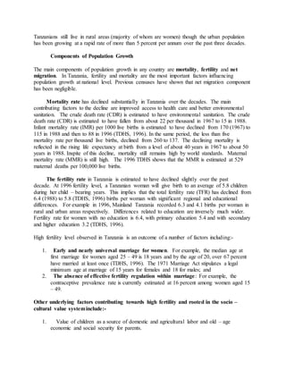 Tanzanians still live in rural areas (majority of whom are women) though the urban population
has been growing at a rapid rate of more than 5 percent per annum over the past three decades.
Components of Population Growth
The main components of population growth in any country are mortality, fertility and net
migration. In Tanzania, fertility and mortality are the most important factors influencing
population growth at national level. Previous censuses have shown that net migration component
has been negligible.
Mortality rate has declined substantially in Tanzania over the decades. The main
contributing factors to the decline are improved access to health care and better environmental
sanitation. The crude death rate (CDR) is estimated to have environmental sanitation. The crude
death rate (CDR) is estimated to have fallen from about 22 per thousand in 1967 to 15 in 1988.
Infant mortality rate (IMR) per 1000 live births is estimated to have declined from 170 (1967) to
115 in 1988 and then to 88 in 1996 (TDHS, 1996). In the same period, the less than five
mortality rate per thousand live births, declined from 260 to 137. The declining mortality is
reflected in the rising life expectancy at birth from a level of about 40 years in 1967 to about 50
years in 1988. Inspite of this decline, mortality still remains high by world standards. Maternal
mortality rate (MMR) is still high. The 1996 TDHS shows that the MMR is estimated at 529
maternal deaths per 100,000 live births.
The fertility rate in Tanzania is estimated to have declined slightly over the past
decade. At 1996 fertility level, a Tanzanian woman will give birth to an average of 5.8 children
during her child – bearing years. This implies that the total fertility rate (TFR) has declined from
6.4 (1988) to 5.8 (TDHS, 1996) births per woman with significant regional and educational
differences. For example in 1996, Mainland Tanzania recorded 6.3 and 4.1 births per woman in
rural and urban areas respectively. Differences related to education are inversely much wider.
Fertility rate for women with no education is 6.4, with primary education 5.4 and with secondary
and higher education 3.2 (TDHS, 1996).
High fertility level observed in Tanzania is an outcome of a number of factors including:-
1. Early and nearly universal marriage for women. For example, the median age at
first marriage for women aged 25 – 49 is 18 years and by the age of 20, over 67 percent
have married at least once (TDHS, 1996). The 1971 Marriage Act stipulates a legal
minimum age at marriage of 15 years for females and 18 for males; and
2. The absence of effective fertility regulation within marriage: For example, the
contraceptive prevalence rate is currently estimated at 16 percent among women aged 15
– 49.
Other underlying factors contributing towards high fertility and rooted in the socio –
cultural value systeminclude:-
1. Value of children as a source of domestic and agricultural labor and old – age
economic and social security for parents.
 