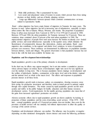 2. Male child preference; This is perpetuated by men.
3. Low social and educational status of women in society which prevent them from taking
decision on their fertility and use of family planning services
4. Large age differentials between spouses which constrain communication on issues
related to reproductive health.
Rural – urban migration has been a main feature of migration in Tanzania for many years. The
increase in rural –urban migration has led to increasing rate of urbanization, especially in major
urban centers like Dar es Salaam, Mbeya, Mwanza, and Arusha. The proportion if population
living in urban areas increased from 5 percent in 1967 to 13 in 1978 and 21 percent in 1988.
Between 1978 and 1988, the urban population for Tanzania increased by 53 percent. These are
variations alone contained about 25 percent of the total urban population in 1988. The
unprecedented migration of people from rural areas increase the burden on already over- loaded
public services and social infrastructure especially in the squatter areas, which stimulate the
flourishment of communicable diseases like tuberculosis, cholera and malaria. Rural –rural
migration also contributes to the regional and district level variations in terms of population
pressure over resources. These variations are demonstrated by differences in population densities
between districts, wards and villages. The general observation is that population increase has not
been in line with the land area available for human use.
Population and Development Interrelationships
Rapid population growth is one of the primary obstacles to development.
In the short run, its effects may appear marginal, but it sets into motion a cumulative process
whose adverse impact on various facets of development might turn out to be very significant
over the medium to long term. This is because population factors impinge on development and
the welfare of individuals, families, communities at the micro level and at the district, regional
and the national level as whole at the macro level. The effects and responses to population
pressure interact at all these levels.
Rapid population growth tends to increase outlays on consumption, drawing resources away
from saving for productive investment and therefore tends to retard growth in national output
through slow capital formation. The strains caused by rapid population growth are felt most
acutely and visibly in the public budgets for health, education and other human resources
development sectors. Food requirements for the rapidly growing population also mean that of
the gains from increased agricultural production are eroded.
Adverse economic effects due to rapid population growth are shown explicitly by looking at
projection of future population and the costs of providing social services. If the 1978 – 1988
inter – sensual population growth of 2.8 percent per annum does not decline, then costs for the
provision of health services will rise annually but without improvement in either the quality or
coverage of the current services.
Population and development influence one another. The influence may be positive or negative
depending on other mentioned demographic factors interact and create the following problems:-
 