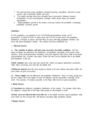 1. The rapid growing young population demand increasing expenditure directed to social
services such as education, health and water.
2. The rapidly growing labor force demands heavy investments inhuman resource
development as well as development strategies which ensure future job creation
opportunities;
3. Rapid population growth in the context of poverty reduces the possibility of attaining
sustainable economic growth.
NIGERIA
In 1991 population was estimated to be 116,926,000 and population density of 127
persons/km2 in which 65% live in urban areas, and 35% live in rural areas. The population
distribution of Nigeria is uneven such that there are areas with high population densities and
areas with sparse population density. The variation has been contributed by:-
1. Physical Factors
(i) The variation in climate such that some areas have favorable conditions. Also the
nature of climate has influenced the distribution of population depending on the nature of the
activities. In the North pastoralism dominates and some irrigation takes place while in the South
crop production like, oil palm, takes place. Where the rains are not adequate like in the middle
belt Population is also low.
(ii)Soil variation since some areas have good soils, which can support agricultural production
while others are having poor soils like the middle belt.
(iii)Mineral deposits such that more people are found in the areas mining takes place unlike the
areas which are poor of resources.
(iv) Water Supply also has influenced the population distribution. There are many people near
the river valleys due to the supply of water for irrigation and for pastoralism especially in the
north. The existence of swamps especially in the Niger delta has led to sparse population.
2. Biotic Factors
(i) Vegetation also influences population distribution in the country. For example where there
are mangrove swamps like in the Niger delta people are discouraged to settle.
(ii)Some areas are infested with tsetse flies like in the middle belt have sparse population while
areas which are free of tsetse flies and diseases encourage high population density.
3 Human Factors
 
