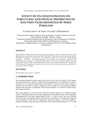 Advanced Energy: An International Journal (AEIJ), Vol. 2, No. 4, October 2015
DOI : 10.5121/aeij.2015.2402 11
EFFECT OF ZN CONCENTRATION ON
STRUCTURAL AND OPTICAL PROPRIETIES OF
ZNO THIN FILMS DEPOSITED BY SPRAY
PYROLYSIS
Z.Yamlahi Alami1,*,M. Salem2, M. Gaidi2,3,J.Elkhamkhami1
1
laboratoire de la matière condensée ,dept .de physique , faculté de sciences Avenue de
Sebta, Mhannech I 93002 - Tétouan – Maroc
2
Laboratoire de Photovoltaïque Centre de Recherches et des Technologies de l’Energie,
Technopole de Borj-Cédria, BP 95, 2050 Hammam-Lif, Tunisia.
3
Department of Applied Physics, University of Sharjah, P.O. Box 27272, Sharjah, United
Arab Emirates
ABSTRACT
ZnO thin film were deposited by spray pyrolysis on glass substrates, using zinc nitrate as precursor with
different molar concentrations varying from 0.05M to 0.2 M. To study the structural proprieties of the film ,
the different technique was used as the X-ray diffraction, atomic force microscopy (AFM), Raman
scattering , and FTIR . The optical properties were explored by transmission, reflectivity and
Photoluminescence techniques. The ZnO thin films obtained in this paper are polycrystallines, the grain
size increases when the molar concentration of Zn precursor was increasing. The films are transparent in
visible region, this transmission values decreases when the molar concentration increase caused by the
increasing of surface roughness
KEYWORDS:
ZnO thin films; spray pyrolysis ; roughness.
1. INTRODUCTION
The increasing demand for energy made the solar cells as a new source of energy [1,2] for replace
the conventional sources. However , despite the concentrated efforts to develop the PV systems ,
the high cost of the generated electricity prevents that PV systems are more widely spread, to
reduce these cost, efforts to improve efficiency and the searches was concentrating on cheaper
materials and structures are undertaken .Thin film nanostructure is an attractive solution due to
their unique properties.
Zinc oxide (ZnO)[3] is one of the most extensively studied materials as an alternative photo
anode to TiO2[4].ZnO thin film has high transparency[5], piezoelectricity[6], room-temperature
ferromagnetism[7], and huge magneto-optic[8] effect , it can be grown into many different
nanoscale forms, thus allowing various novel devices to be achieved , also doping can improved
some proprieties of ZnO [9], like conductivity which may change at will from metallic to
insulting (including n-type and p-type conductivity. It has wide band gap energy of 3.37 eV, high
 