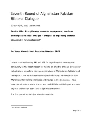 Page 1 of 12
Seventh Round of Afghanistan Pakistan
Bilateral Dialogue
29-30th April, 2019 | Islamabad
Session title: Strengthening economic engagement, academic
exchanges and social linkages – Integral to expanding bilateral
connectivity for development1
Dr. Vaqar Ahmed, Joint Executive Director, SDPI
Let me start by thanking RPI and HSF for organizing this meeting and
particularly to Mr. Raoof Hassan for making an effort to bring us all together
to brainstorm ideas for a more peaceful future in Afghanistan, Pakistan and
the region. I join my Pakistani colleagues in thanking the delegation from
Afghanistan for visiting Islamabad and indulge in this discussion. I have
been part of several recent track-I and track-II bilateral dialogues and must
say that the tone on both sides is optimistic this time.
The first part of my talk is a situation analysis.
1 This version is notedited.
 