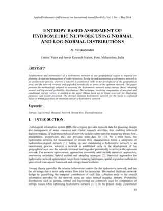 Applied Mathematics and Sciences: An International Journal (MathSJ ), Vol. 1, No. 1, May 2014
33
ENTROPY BASED ASSESSMENT OF
HYDROMETRIC NETWORK USING NORMAL
AND LOG-NORMAL DISTRIBUTIONS
N. Vivekanandan
Central Water and Power Research Station, Pune, Maharashtra, India
ABSTRACT
Establishment and maintenance of a hydrometric network in any geographical region is required for
planning, design and management of water resources. Setting up and maintaining a hydrometric network is
an evolutionary process, wherein a network is established early in the development of the geographical
area; and the network reviewed and upgraded periodically to arrive at the optimum network. This paper
presents the methodology adopted in assessing the hydrometric network using entropy theory adopting
normal and log-normal probability distributions. The technique, involving computation of marginal and
conditional entropy values, is applied to the upper Bhima basin up to Ujjani reservoir for illustrative
purposes; and results presented. The derived optimum hydrometric network for the basin is evaluated
based on WMO guidelines for minimum density of hydrometric network.
Keywords:
Entropy, Log-normal, Marginal, Network, Stream flow, Transinformation
1. INTRODUCTION
Hydrological information system (HIS) for a region provides requisite data for planning, design
and management of water resources and related research activities; thus enabling informed
decision-making. A hydrometeorological network includes subsystem for measuring stream flow,
precipitation, groundwater, etc.; and provides water-data for HIS. For a river basin, the
hydrometric network for measurement of stream flow characteristics forms a subsystem of
hydrometeorological network [1]. Setting up and maintaining a hydrometric network is an
evolutionary process, wherein a network is established early in the development of the
geographical area; and the network reviewed and upgraded periodically to arrive at the optimum
network. For network optimization, approaches commonly used include statistical approaches,
user-survey technique, hybrid method and sampling strategies [2]. Statistical approaches for
hydrometric network optimization range from clustering techniques, spatial regression methods in
generalized least square framework and entropy-based methods.
Entropy theory quantifies the relative information content for the hydrometric network, and has
the advantage that it needs only stream flow data for evaluation. The method facilitates network
design by quantifying the marginal contribution of each data collection node to the overall
information provided by the network using an index termed marginal entropy. Probability
distributions such as gamma, normal and log-normal are commonly used for computation of
entropy values while optimising hydrometric network [3-7]. In the present study, 2-parameter
 