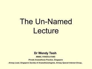 The Un-Named
Lecture
Dr Wendy TeohDr Wendy Teoh
MBBS, FANZCA,FAMS
Private Anaesthesia Practice, Singapore
Airway Lead, Singapore Society of Anaesthesiologists, Airway Special Interest Group,.
 