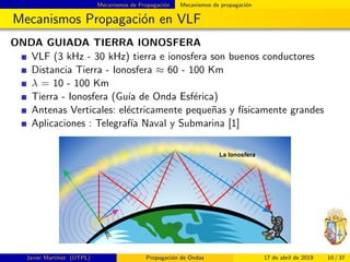 Mecanismos de Propagaci´on Mecanismos de propagaci´on
Mecanismos Propagaci´on en VLF
ONDA GUIADA TIERRA IONOSFERA
VLF (3 kHz - 30 kHz) tierra e ionosfera son buenos conductores
Distancia Tierra - Ionosfera ≈ 60 - 100 Km
λ = 10 - 100 Km
Tierra - Ionosfera (Gu´ıa de Onda Esf´erica)
Antenas Verticales: el´ectricamente peque˜nas y f´ısicamente grandes
Aplicaciones : Telegraf´ıa Naval y Submarina [1]
Javier Mart´ınez (UTPL) Propagaci´on de Ondas 17 de abril de 2019 10 / 37
 