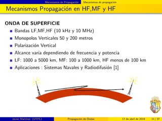 Mecanismos de Propagaci´on Mecanismos de propagaci´on
Mecanismos Propagaci´on en HF,MF y HF
ONDA DE SUPERFICIE
Bandas LF,MF,HF (10 kHz y 10 MHz)
Monopolos Verticales 50 y 200 metros
Polarizaci´on Vertical
Alcance var´ıa dependiendo de frecuencia y potencia
LF: 1000 a 5000 km, MF: 100 a 1000 km, HF menos de 100 km
Aplicaciones : Sistemas Navales y Radiodifusi´on [1]
Javier Mart´ınez (UTPL) Propagaci´on de Ondas 17 de abril de 2019 11 / 37
 