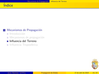 Mecanismos de Propagaci´on Inﬂuencia del Terreno
´Indice
1 Mecanismos de Propagaci´on
Introducci´on
Mecanismos de propagaci´on
Inﬂuencia del Terreno
Inﬂuencia Troposf´erica
Javier Mart´ınez (UTPL) Propagaci´on de Ondas 17 de abril de 2019 15 / 37
 