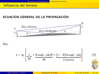 Mecanismos de Propagaci´on Inﬂuencia del Terreno
Inﬂuencia del terreno
ECUACI´ON GENERAL DE LA PROPAGACI´ON
Sea:
e = e0


 1
RD
+ R.exp(−j∆)R
RR
+ (1 − R)A.exp(−j∆)
O.Superﬁce


 (7)
Javier Mart´ınez (UTPL) Propagaci´on de Ondas 17 de abril de 2019 17 / 37
 