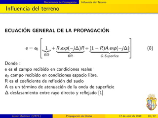Mecanismos de Propagaci´on Inﬂuencia del Terreno
Inﬂuencia del terreno
ECUACI´ON GENERAL DE LA PROPAGACI´ON
e = e0


 1
RD
+ R.exp(−j∆)R
RR
+ (1 − R)A.exp(−j∆)
O.Superﬁce


 (8)
Donde :
e es el campo recibido en condiciones reales
e0 campo recibido en condiciones espacio libre.
R es el coeﬁciente de reﬂexi´on del suelo
A es un t´ermino de atenuaci´on de la onda de superﬁcie
∆ desfasamiento entre rayo directo y reﬂejado [1]
Javier Mart´ınez (UTPL) Propagaci´on de Ondas 17 de abril de 2019 18 / 37
 