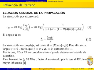 Mecanismos de Propagaci´on Inﬂuencia del Terreno
Inﬂuencia del terreno
ECUACI´ON GENERAL DE LA PROPAGACI´ON
La atenuaci´on por exceso ser´a:
Lex = 20 log
e0
|e|
= 20 log
1
|1 + (R + (1 − R)A)exp(−j∆)|
(9)
El ´angulo ∆ es:
∆ =
2π∆l
λ
(10)
La atenuaci´on es compleja, as´ı como R = |R| exp(−jβ) Para distancia
largas ψ = 0 , por lo que β = π y ∆l = 0, entonces R=-1.
Por lo que, RD y RR se cancelan entre s´ı y solo obtenemos la onda de
superﬁcie.
Para frecuencias ≥ 10 Mhz , factor A es elevado por lo que el RR tiene
mayor inﬂuencia [1]
Javier Mart´ınez (UTPL) Propagaci´on de Ondas 17 de abril de 2019 19 / 37
 