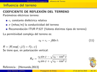 Mecanismos de Propagaci´on Inﬂuencia del Terreno
Inﬂuencia del terreno
COEFICIENTE DE REFLEXI´ON DEL TERRENO
Par´ametros el´ectricos terreno:
r constante diel´ectrica relativa
σ (mhos/m) la conductividad del terreno
Recomendaci´on ITUR P.527 (Valores distintos tipos de terreno)
La permitividad compleja del terreno es:
0 = r − j60σλ (11)
R = |R| exp(−jβ) = f ( , ψ)
Se tiene que, en polarizaci´on vertical:
RV =
0 sin ψ − 0 − cos2 ψ
0 sin ψ + 0 − cos2 ψ
(12)
Referencia : (Hernando,2013)
Javier Mart´ınez (UTPL) Propagaci´on de Ondas 17 de abril de 2019 20 / 37
 