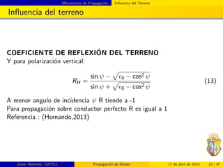 Mecanismos de Propagaci´on Inﬂuencia del Terreno
Inﬂuencia del terreno
COEFICIENTE DE REFLEXI´ON DEL TERRENO
Y para polarizaci´on vertical:
RH =
sin ψ − 0 − cos2 ψ
sin ψ + 0 − cos2 ψ
(13)
A menor angulo de incidencia ψ R tiende a -1
Para propagaci´on sobre conductor perfecto R es igual a 1
Referencia : (Hernando,2013)
Javier Mart´ınez (UTPL) Propagaci´on de Ondas 17 de abril de 2019 22 / 37
 