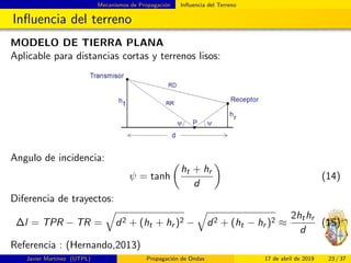 Mecanismos de Propagaci´on Inﬂuencia del Terreno
Inﬂuencia del terreno
MODELO DE TIERRA PLANA
Aplicable para distancias cortas y terrenos lisos:
Angulo de incidencia:
ψ = tanh
ht + hr
d
(14)
Diferencia de trayectos:
∆l = TPR − TR = d2 + (ht + hr )2 − d2 + (ht − hr )2 ≈
2hthr
d
(15)
Referencia : (Hernando,2013)
Javier Mart´ınez (UTPL) Propagaci´on de Ondas 17 de abril de 2019 23 / 37
 