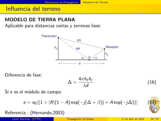 Mecanismos de Propagaci´on Inﬂuencia del Terreno
Inﬂuencia del terreno
MODELO DE TIERRA PLANA
Aplicable para distancias cortas y terrenos lisos:
Diferencia de fase:
∆ =
4πhthr
λd
(16)
Si e es el m´odulo de campo:
e = e0|{1 + |R|(1 − A) exp(−j(∆ + β)) + A exp(−j∆)}| (17)
Referencia : (Hernando,2003)
Javier Mart´ınez (UTPL) Propagaci´on de Ondas 17 de abril de 2019 24 / 37
 