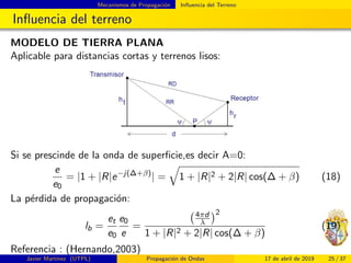 Mecanismos de Propagaci´on Inﬂuencia del Terreno
Inﬂuencia del terreno
MODELO DE TIERRA PLANA
Aplicable para distancias cortas y terrenos lisos:
Si se prescinde de la onda de superﬁcie,es decir A=0:
e
e0
= |1 + |R|e−j(∆+β)
| = 1 + |R|2 + 2|R| cos(∆ + β) (18)
La p´erdida de propagaci´on:
lb =
et
e0
e0
e
=
4πd
λ
2
1 + |R|2 + 2|R| cos(∆ + β)
(19)
Referencia : (Hernando,2003)
Javier Mart´ınez (UTPL) Propagaci´on de Ondas 17 de abril de 2019 25 / 37
 