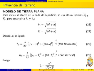 Mecanismos de Propagaci´on Inﬂuencia del Terreno
Inﬂuencia del terreno
MODELO DE TIERRA PLANA
Para incluir el efecto de la onda de superﬁcie, se usa altura ﬁcticias ht y
hr , para sustituir a ht y hr :
ht = h2
t + h2
0 (23)
hr = h2
r + h2
0 (24)
Donde h0 es igual:
h0 =
λ
2π
( r − 1)2
+ (60σλ)2
−
1
4 (Pol Horizontal) (25)
h0 =
λ
2π
( r − 1)2
+ (60σλ)2
1
4 (Pol Vertical) (26)
Luego :
lb =
d4
(hthr )2
(27)
Javier Mart´ınez (UTPL) Propagaci´on de Ondas 17 de abril de 2019 27 / 37
 