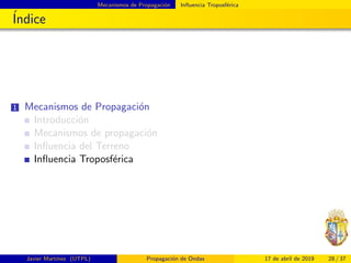 Mecanismos de Propagaci´on Inﬂuencia Troposf´erica
´Indice
1 Mecanismos de Propagaci´on
Introducci´on
Mecanismos de propagaci´on
Inﬂuencia del Terreno
Inﬂuencia Troposf´erica
Javier Mart´ınez (UTPL) Propagaci´on de Ondas 17 de abril de 2019 28 / 37
 