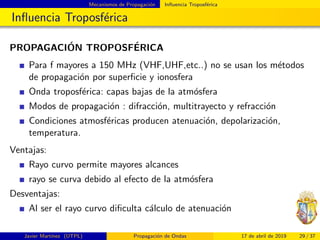 Mecanismos de Propagaci´on Inﬂuencia Troposf´erica
Inﬂuencia Troposf´erica
PROPAGACI´ON TROPOSF´ERICA
Para f mayores a 150 MHz (VHF,UHF,etc..) no se usan los m´etodos
de propagaci´on por superﬁcie y ionosfera
Onda troposf´erica: capas bajas de la atm´osfera
Modos de propagaci´on : difracci´on, multitrayecto y refracci´on
Condiciones atmosf´ericas producen atenuaci´on, depolarizaci´on,
temperatura.
Ventajas:
Rayo curvo permite mayores alcances
rayo se curva debido al efecto de la atm´osfera
Desventajas:
Al ser el rayo curvo diﬁculta c´alculo de atenuaci´on
Javier Mart´ınez (UTPL) Propagaci´on de Ondas 17 de abril de 2019 29 / 37
 