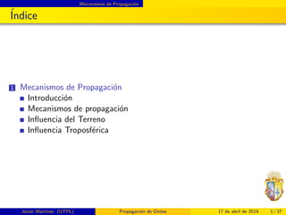 Mecanismos de Propagaci´on
´Indice
1 Mecanismos de Propagaci´on
Introducci´on
Mecanismos de propagaci´on
Inﬂuencia del Terreno
Inﬂuencia Troposf´erica
Javier Mart´ınez (UTPL) Propagaci´on de Ondas 17 de abril de 2019 3 / 37
 