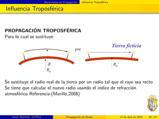 Mecanismos de Propagaci´on Inﬂuencia Troposf´erica
Inﬂuencia Troposf´erica
PROPAGACI´ON TROPOSF´ERICA
Para lo cual se sustituye:
Se sustituye el radio real de la tierra por un radio tal que el rayo sea recto
Se tiene que calcular el nuevo radio usando el indice de refracci´on
atmosf´erico Referencia:(Murillo,2008)
Javier Mart´ınez (UTPL) Propagaci´on de Ondas 17 de abril de 2019 30 / 37
 