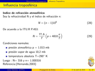 Mecanismos de Propagaci´on Inﬂuencia Troposf´erica
Inﬂuencia troposf´erica
Indice de refracci´on atmosf´erico
Sea la refractividad N y el ´ındice de refracci´on n:
N = (n − 1)106
(28)
De acuerdo a la ITU.R P.453:
N =
77, 6
T
p + 4810
e
T
(29)
Condiciones normales:
presi´on atmosf´erica p = 1.013 mb
presi´on vapor de agua 10,2 mb
temperatura absoluta T=290◦ K
Luego : N= 316 y n= 1.000316
Referencia:(Hernando,2003)
Javier Mart´ınez (UTPL) Propagaci´on de Ondas 17 de abril de 2019 31 / 37
 