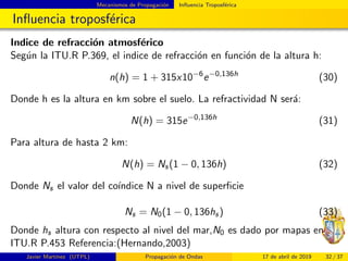 Mecanismos de Propagaci´on Inﬂuencia Troposf´erica
Inﬂuencia troposf´erica
Indice de refracci´on atmosf´erico
Seg´un la ITU.R P.369, el indice de refracci´on en funci´on de la altura h:
n(h) = 1 + 315x10−6
e−0,136h
(30)
Donde h es la altura en km sobre el suelo. La refractividad N ser´a:
N(h) = 315e−0,136h
(31)
Para altura de hasta 2 km:
N(h) = Ns(1 − 0, 136h) (32)
Donde Ns el valor del co´ındice N a nivel de superﬁcie
Ns = N0(1 − 0, 136hs) (33)
Donde hs altura con respecto al nivel del mar,N0 es dado por mapas en
ITU.R P.453 Referencia:(Hernando,2003)
Javier Mart´ınez (UTPL) Propagaci´on de Ondas 17 de abril de 2019 32 / 37
 