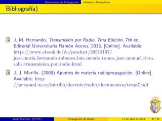 Mecanismos de Propagaci´on Inﬂuencia Troposf´erica
Bibliograf´ıa)
J. M. Hernando, Transmisi´on por Radio. 7ma Edici´on, 7th ed.
Editorial Universitaria Ram´on Aceres, 2013. [Online]. Available:
https://www.ebook.de/de/product/20513137/
jose maria hernando rabanos luis mendo tomas jose manuel riera
salis transmision por radio.html
J. J. Murillo. (2008) Apuntes de materia radiopropagaci´on. [Online].
Available: http:
//personal.us.es/murillo/docente/radio/documentos/tema7.pdf
Javier Mart´ınez (UTPL) Propagaci´on de Ondas 17 de abril de 2019 37 / 37
 