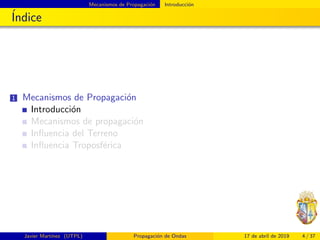 Mecanismos de Propagaci´on Introducci´on
´Indice
1 Mecanismos de Propagaci´on
Introducci´on
Mecanismos de propagaci´on
Inﬂuencia del Terreno
Inﬂuencia Troposf´erica
Javier Mart´ınez (UTPL) Propagaci´on de Ondas 17 de abril de 2019 4 / 37
 