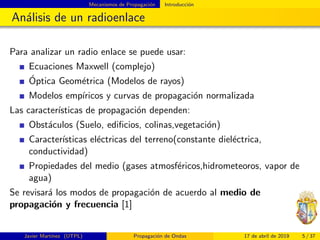 Mecanismos de Propagaci´on Introducci´on
An´alisis de un radioenlace
Para analizar un radio enlace se puede usar:
Ecuaciones Maxwell (complejo)
´Optica Geom´etrica (Modelos de rayos)
Modelos emp´ıricos y curvas de propagaci´on normalizada
Las caracter´ısticas de propagaci´on dependen:
Obst´aculos (Suelo, ediﬁcios, colinas,vegetaci´on)
Caracter´ısticas el´ectricas del terreno(constante diel´ectrica,
conductividad)
Propiedades del medio (gases atmosf´ericos,hidrometeoros, vapor de
agua)
Se revisar´a los modos de propagaci´on de acuerdo al medio de
propagaci´on y frecuencia [1]
Javier Mart´ınez (UTPL) Propagaci´on de Ondas 17 de abril de 2019 5 / 37
 