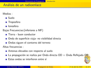 Mecanismos de Propagaci´on Introducci´on
An´alisis de un radioenlace
Medios :
Suelo
Troposfera
Ionosfera
Bajas Frecuencias:(inferiores a MF)
Tierra - buen conductor
Onda de superﬁcie viaja- no visibilidad directa
Ondas siguen el contorno del terreno
Altas frecuencias :
Antenas elevadas con respecto al suelo
La propagaci´on se realiza por Onda directa OD + Onda Reﬂejada OR
Estas ondas se interﬁeren entre s´ı
Javier Mart´ınez (UTPL) Propagaci´on de Ondas 17 de abril de 2019 6 / 37
 