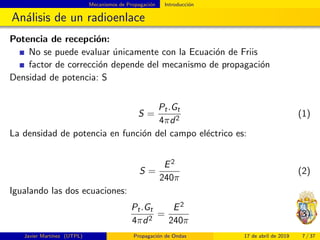 Mecanismos de Propagaci´on Introducci´on
An´alisis de un radioenlace
Potencia de recepci´on:
No se puede evaluar ´unicamente con la Ecuaci´on de Friis
factor de correcci´on depende del mecanismo de propagaci´on
Densidad de potencia: S
S =
Pt.Gt
4πd2
(1)
La densidad de potencia en funci´on del campo el´ectrico es:
S =
E2
240π
(2)
Igualando las dos ecuaciones:
Pt.Gt
4πd2
=
E2
240π
(3)
Javier Mart´ınez (UTPL) Propagaci´on de Ondas 17 de abril de 2019 7 / 37
 